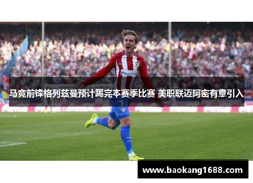 马竞前锋格列兹曼预计踢完本赛季比赛 美职联迈阿密有意引入